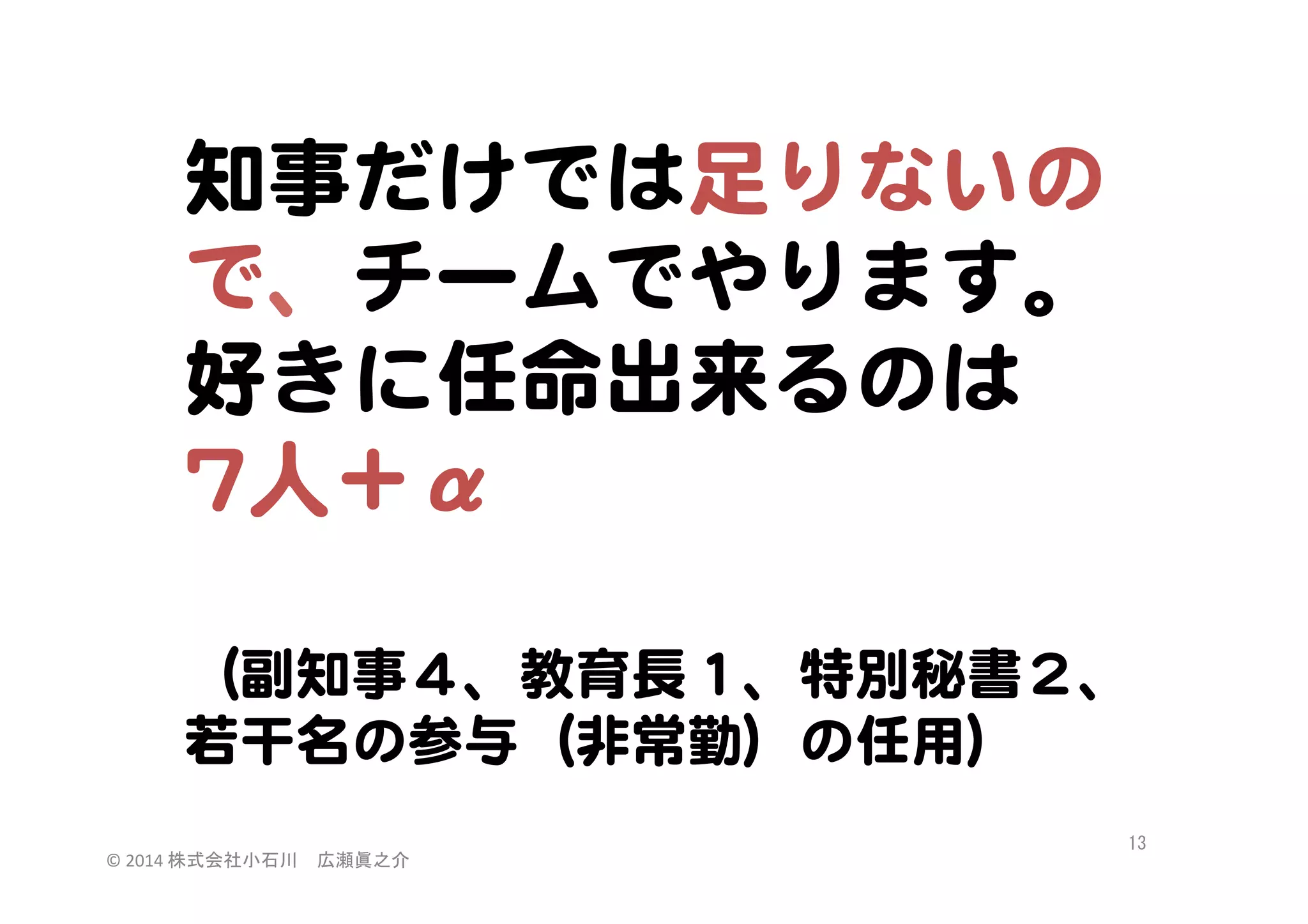 知事だけでは足りないの
で、チームでやります。  
好きに任命出来るのは  
77人＋α  

  
（副知事４、教育長１、特別秘書２、  
若干名の参与（非常勤）の任用）  
©	
  2014	
  株式会社小石川　広瀬眞之介	
 

13	
 

 