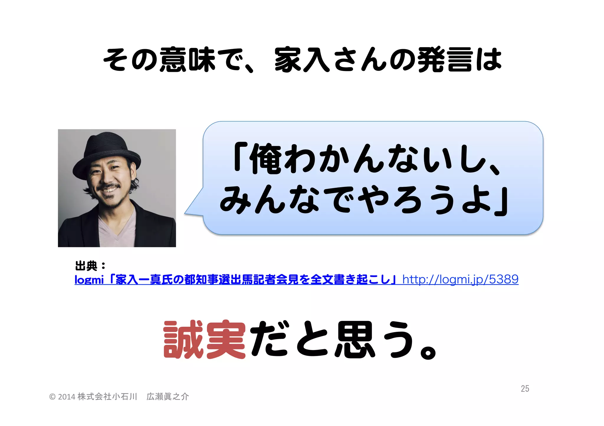 その意味で、家入�さんの発言は  

「俺わかんないし、  
みんなでやろうよ」  
出典：  
llooggmmii「家入�一真氏の都知事選出馬記者会見を全文書き起こし」http://logmi.jp/5389  

誠実だと思う。  
©	
  2014	
  株式会社小石川　広瀬眞之介	
 

25	
 

 