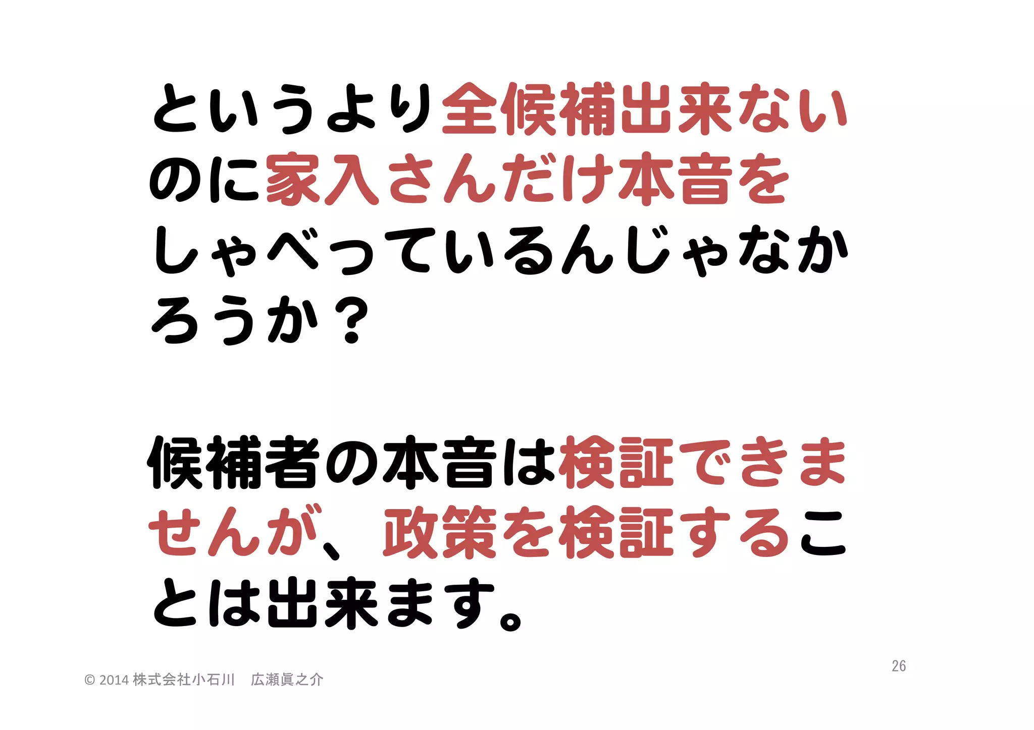 というより全候補出来ない
のに家入�さんだけ本音を
しゃべっているんじゃなか
ろうか？  
  
候補者の本音は検証できま
せんが、政策を検証するこ
とは出来ます。  
©	
  2014	
  株式会社小石川　広瀬眞之介	
 

26	
 

 