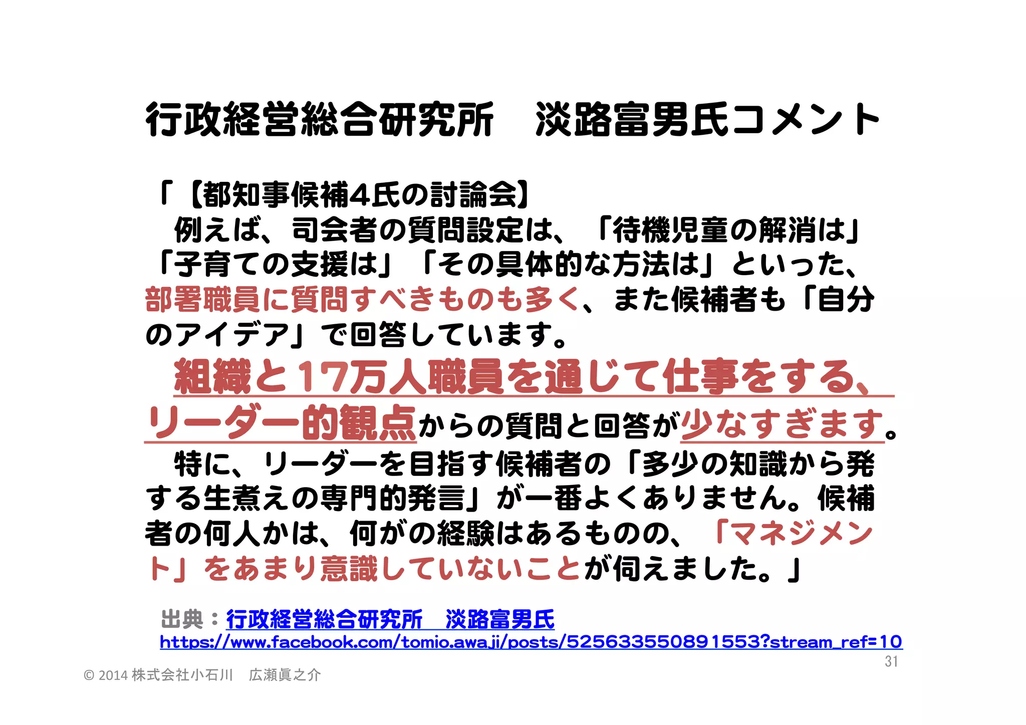 行政経営総合研究所　淡路富男氏コメント  
  
「【都知事候補44氏の討論会】  
　例えば、司会者の質問設定は、「待機児童の解消は」
「子育ての支援は」「その具体的な方法は」といった、
部署職員に質問すべきものも多く、また候補者も「自分
のアイデア」で回答しています。  
　組織と1177万人職員を通じて仕事をする、

リーダー的観点からの質問と回答が少なすぎます。  
　特に、リーダーを目指す候補者の「多少の知識から発
する生煮えの専門的発言」が一番よくありません。候補
者の何人かは、何がの経験はあるものの、「マネジメン
ト」をあまり意識していないことが伺えました。」  
出典：行政経営総合研究所　淡路富男氏  
hhttttppss::////wwwwww..ffaacceebbooookk..ccoomm//ttoommiioo..aawwaajjii//ppoossttss//552255663333555500889911555533??ssttrreeaamm__rreeff==1100  
©	
  2014	
  株式会社小石川　広瀬眞之介	
 

31	
 

 