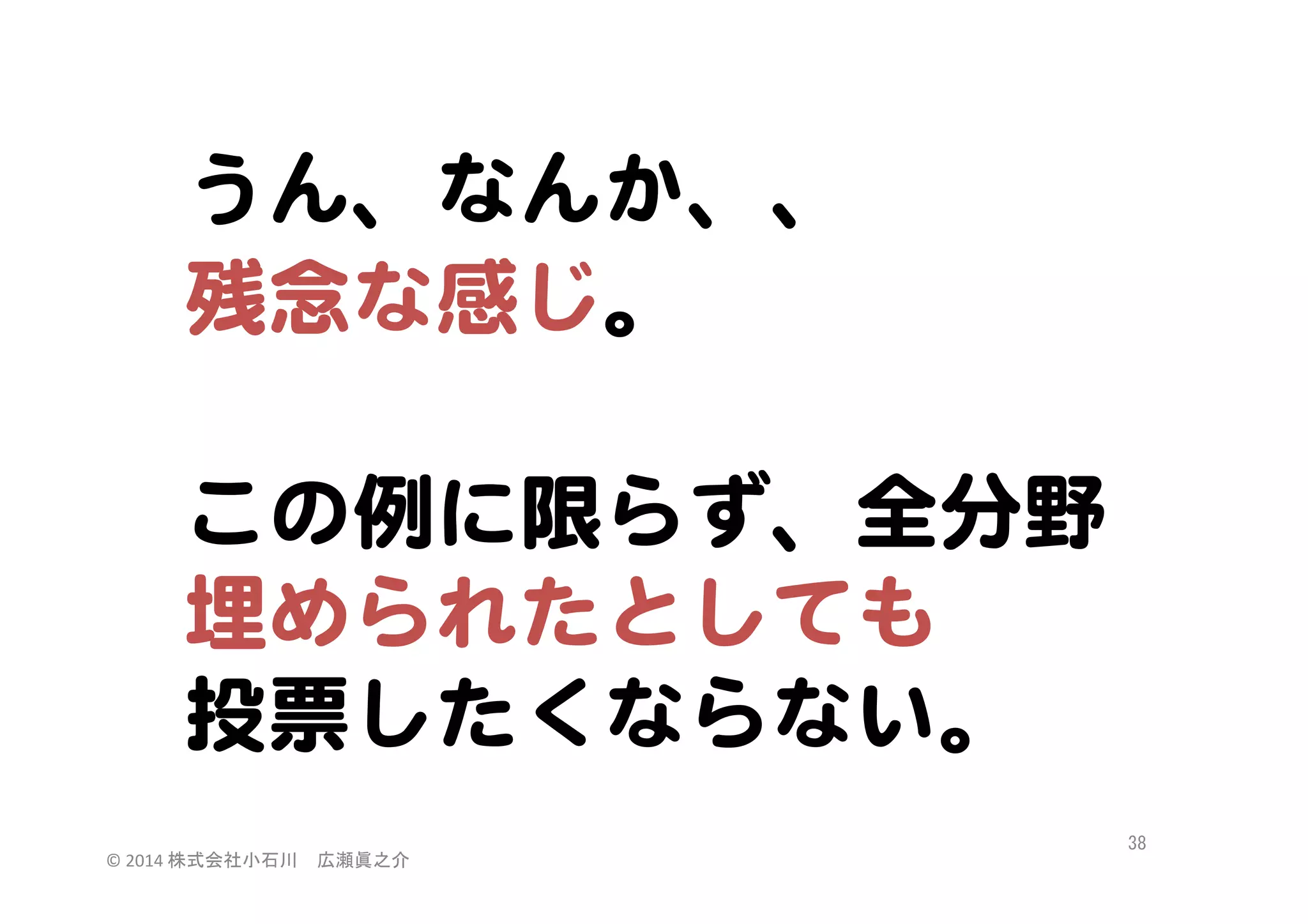 うん、なんか、、  
残念な感じ。  

  
この例に限らず、全分野  
埋められたとしても  
投票したくならない。  
©	
  2014	
  株式会社小石川　広瀬眞之介	
 

38	
 

 