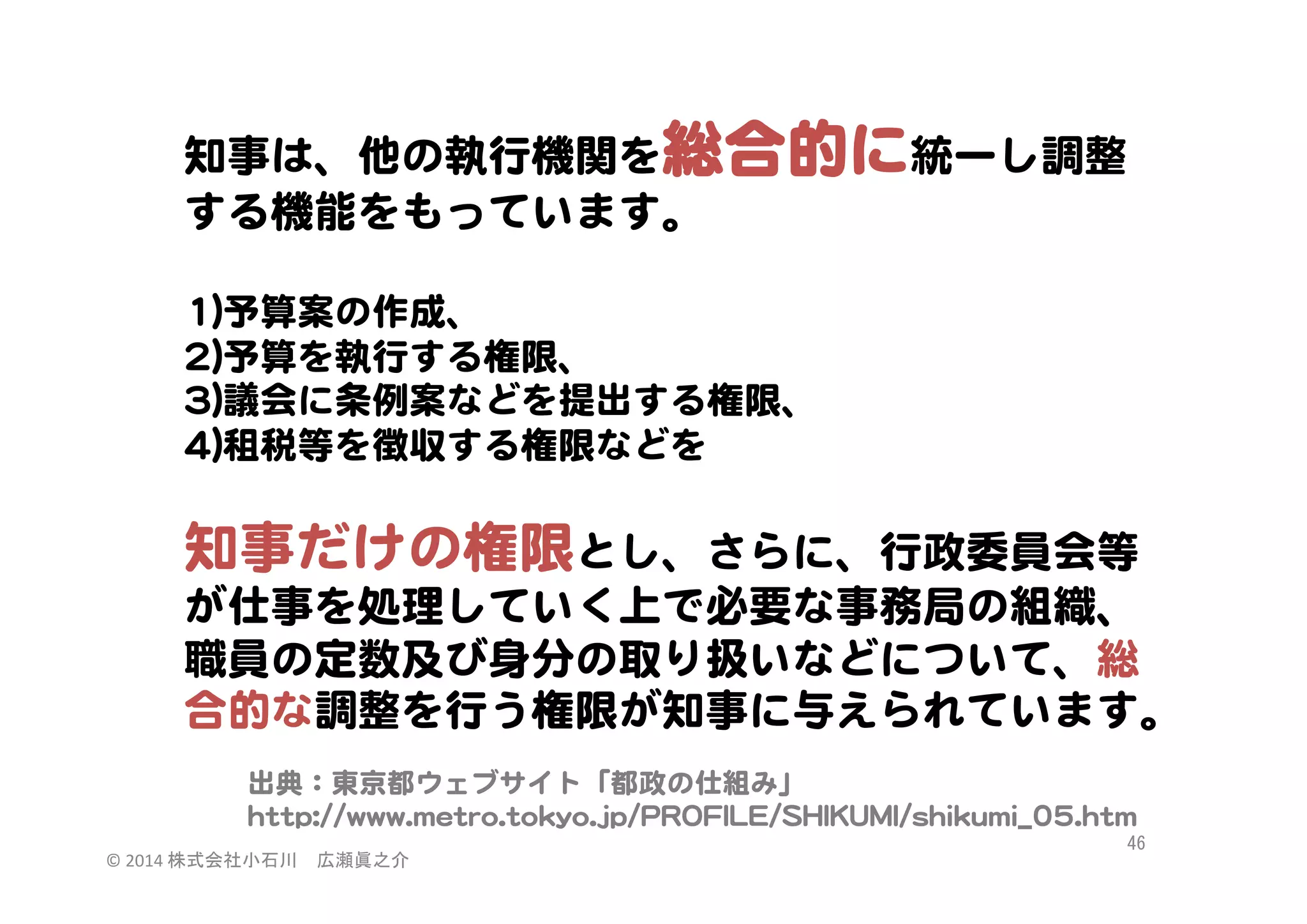 知事は、他の執行機関を総合的に統一し調整
する機能をもっています。  
  
11))予算案の作成、  
22))予算を執行する権限、  
33))議会に条例案などを提出する権限、  
44))租税等を徴収する権限などを  
  

知事だけの権限とし、さらに、行政委員会等
が仕事を処理していく上で必要な事務局の組織、
職員の定数及び身分の取り扱いなどについて、総
合的な調整を行う権限が知事に与えられています。  
出典：東京都ウェブサイト「都政の仕組み」  
hhttttpp::////wwwwww..mmeettrroo..ttookkyyoo..jjpp//PPRROOFFIILLEE//SSHHIIKKUUMMII//sshhiikkuummii__0055..hhttmm  
©	
  2014	
  株式会社小石川　広瀬眞之介	
 

46	
 

 