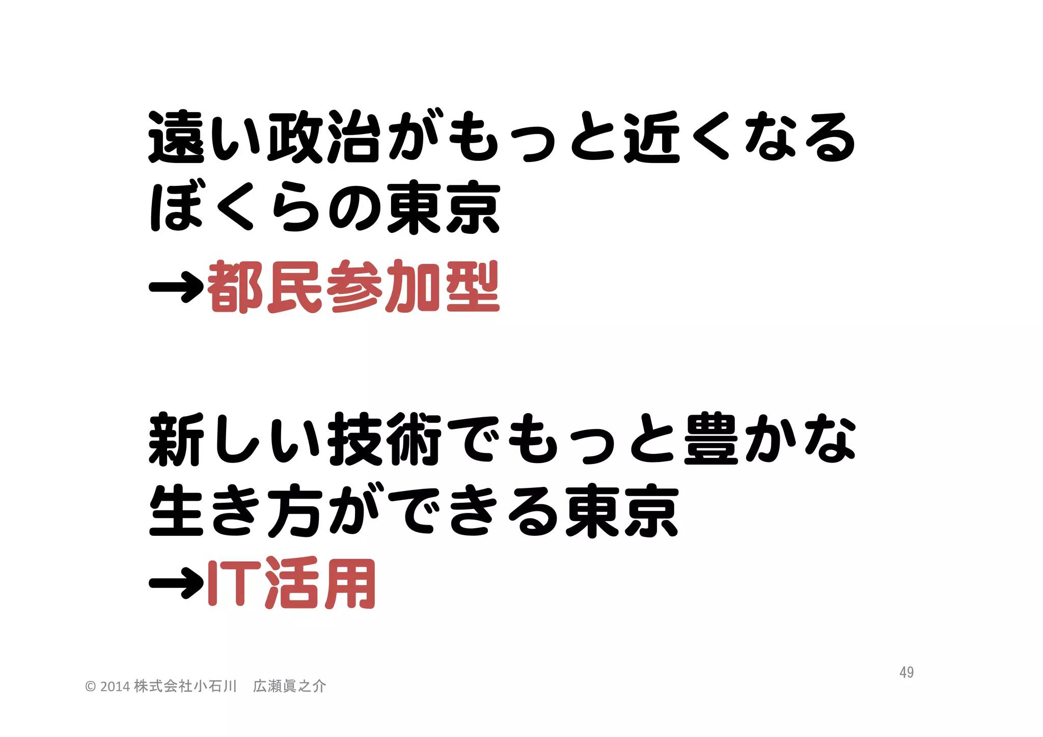 遠い政治がもっと近くなる
ぼくらの東京  
→都民参加型  

  
新しい技術でもっと豊かな
生き方ができる東京  
→IITT活用  
©	
  2014	
  株式会社小石川　広瀬眞之介	
 

49	
 

 