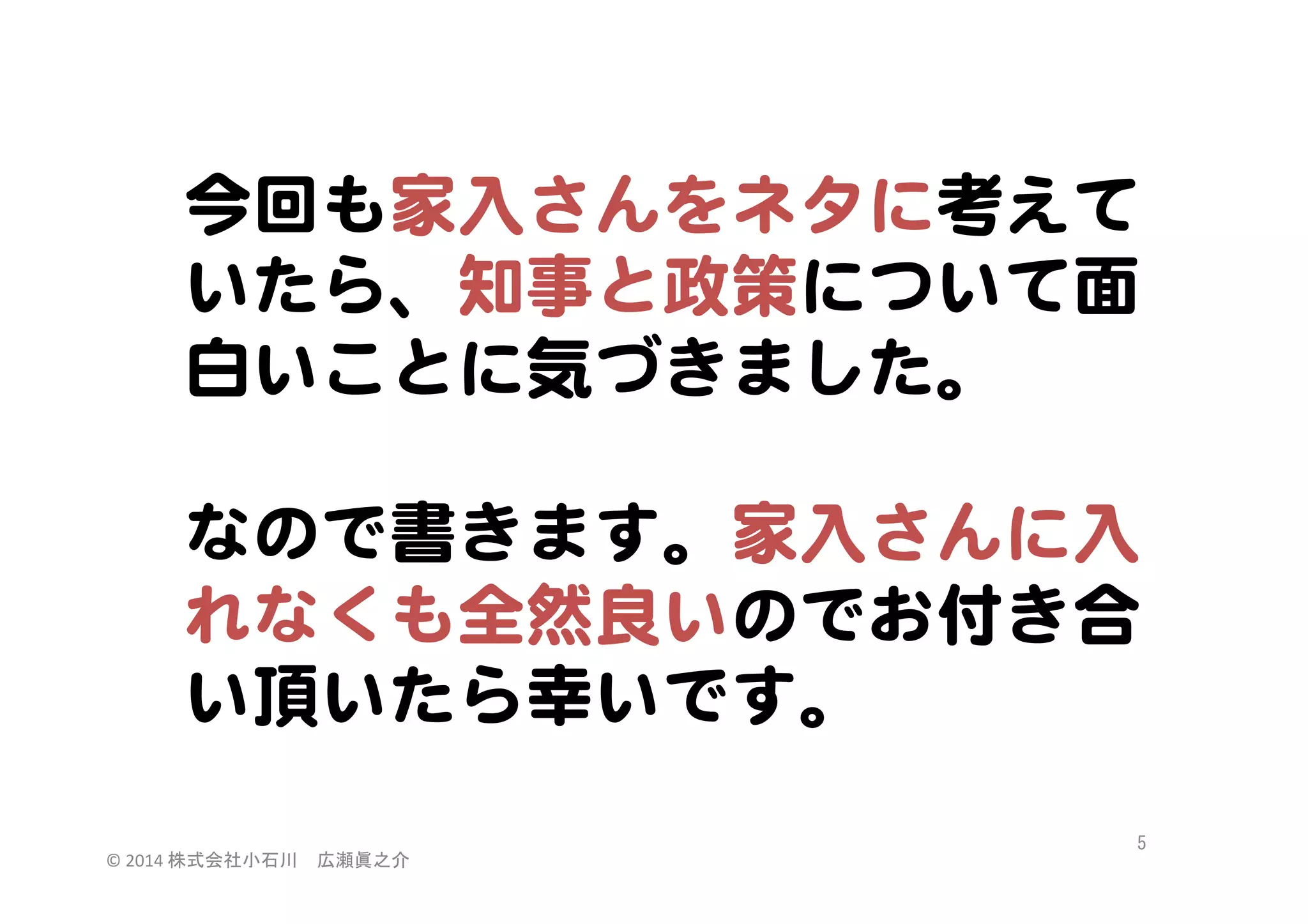 今回も家入�さんをネタに考えて
いたら、知事と政策について面
白いことに気づきました。  
  
なので書きます。家入�さんに入�
れなくも全然良いのでお付き合
い頂いたら幸いです。  
©	
  2014	
  株式会社小石川　広瀬眞之介	
 

5	
 

 