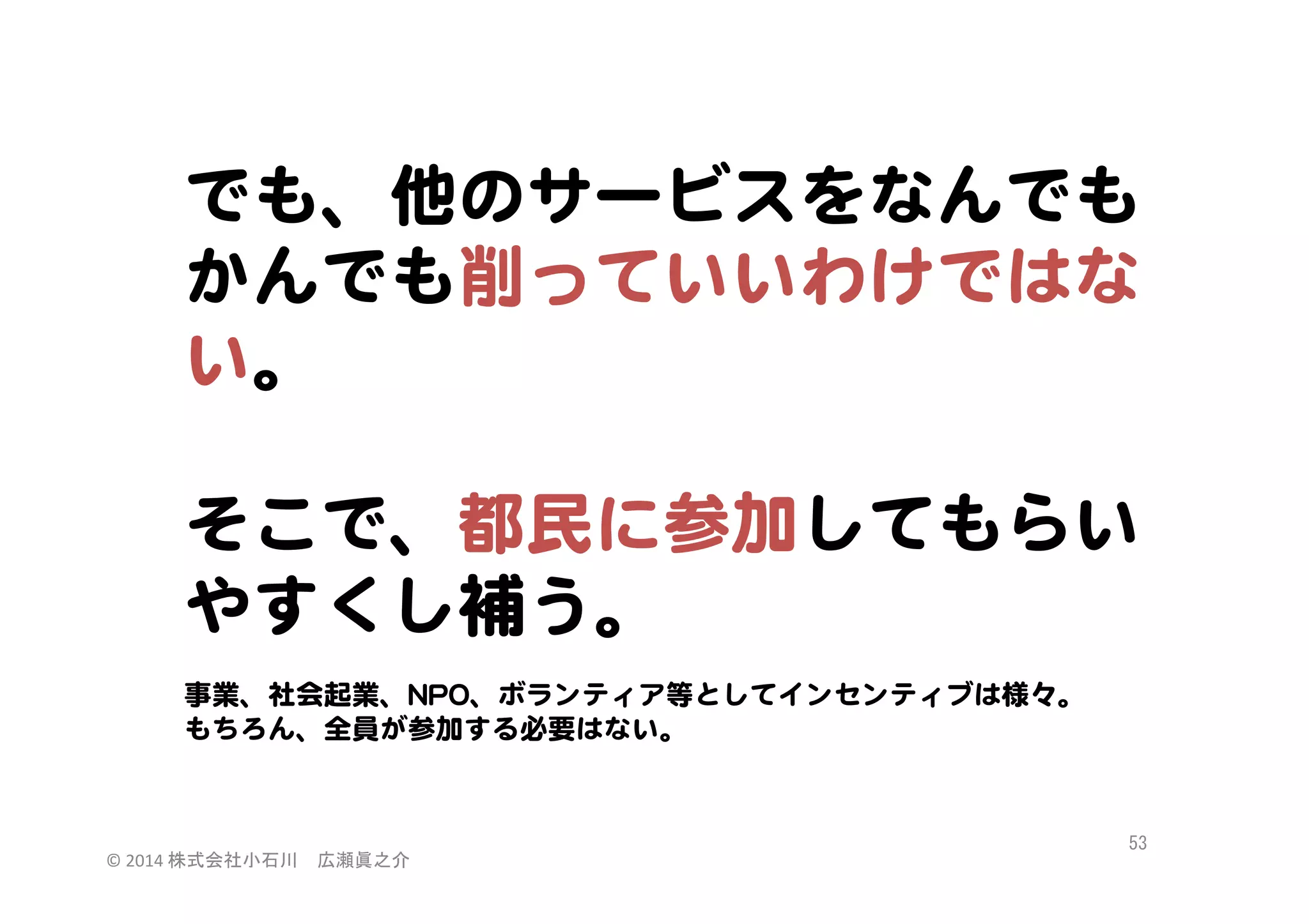 でも、他のサービスをなんでも
かんでも削っていいわけではな
い。  
  
そこで、都民に参加してもらい  
やすくし補う。  
  
事業、社会起業、NNPPOO、ボランティア等としてインセンティブは様々。  
もちろん、全員が参加する必要はない。  

©	
  2014	
  株式会社小石川　広瀬眞之介	
 

53	
 

 