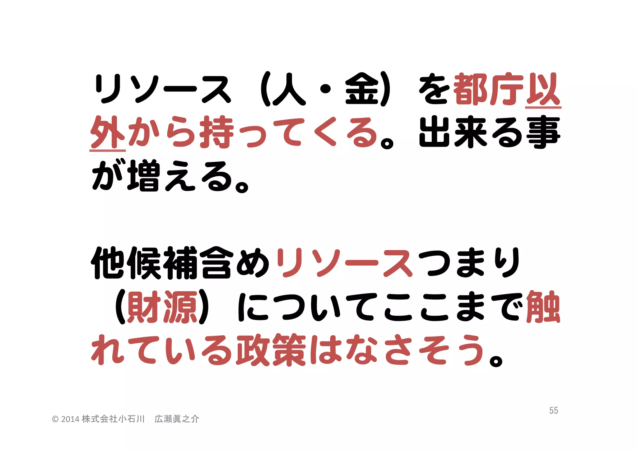 リソース（人・金）を都庁以
外から持ってくる。出来る事
が増える。  
  
他候補含めリソースつまり
（財源）についてここまで触
れている政策はなさそう。  
©	
  2014	
  株式会社小石川　広瀬眞之介	
 

55	
 

 