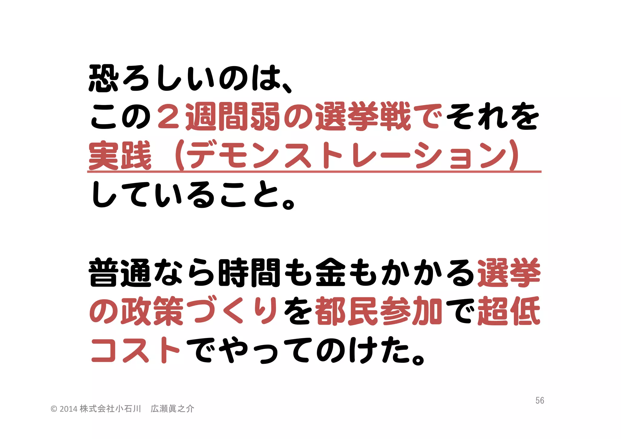恐ろしいのは、  
この２週間弱の選挙戦でそれを
実践（デモンストレーション）
していること。  
  
普通なら時間も金もかかる選挙
の政策づくりを都民参加で超低
コストでやってのけた。  
©	
  2014	
  株式会社小石川　広瀬眞之介	
 

56	
 

 