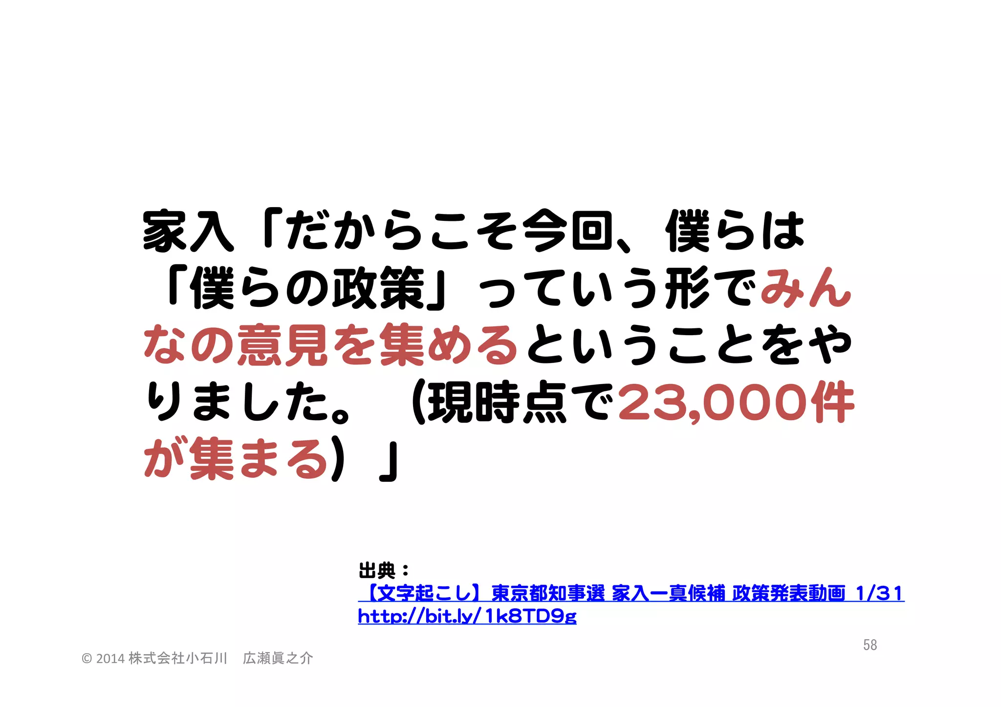家入�「だからこそ今回、僕らは
「僕らの政策」っていう形でみん
なの意見を集めるということをや
りました。（現時点で2233,,000000件
が集まる）」  
出典：  
【文字起こし】東京都知事選  家入�一真候補  政策発表動画  11//3311  
hhttttpp::////bbiitt..llyy//11kk88TTDD99gg  
©	
  2014	
  株式会社小石川　広瀬眞之介	
 

58	
 

 
