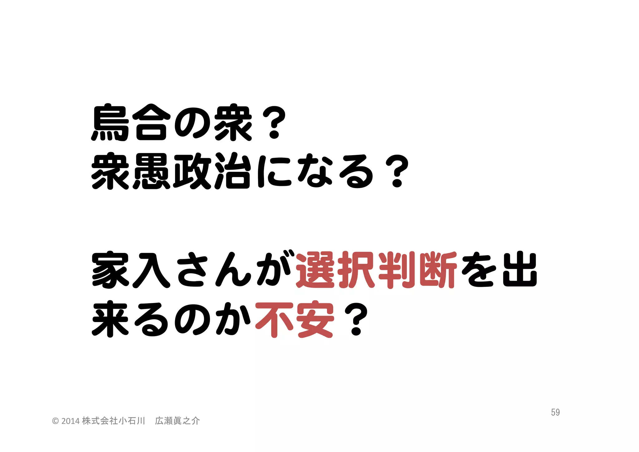 烏合の衆？  
衆愚政治になる？  
  
家入�さんが選択判断を出
来るのか不安？  
©	
  2014	
  株式会社小石川　広瀬眞之介	
 

59	
 

 
