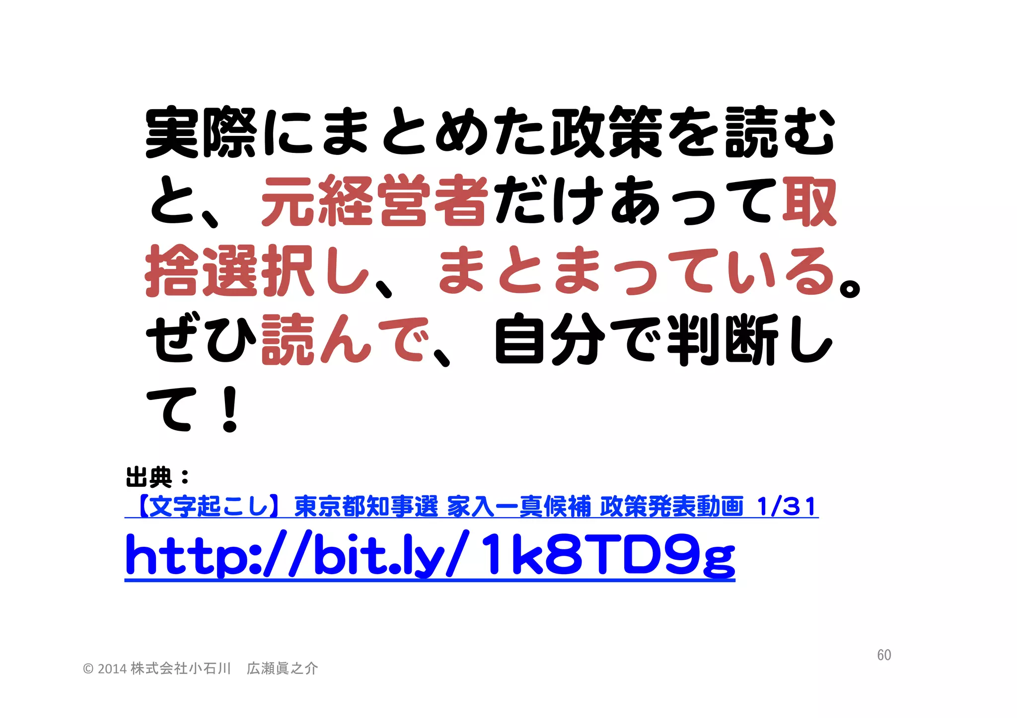 実際にまとめた政策を読む
と、元経営者だけあって取
捨選択し、まとまっている。
ぜひ読んで、自分で判断し
て！  
  
出典：  
  
【文字起こし】東京都知事選  家入�一真候補  政策発表動画  11//3311  
  
hhttttpp::////bbiitt..llyy//11kk88TTDD99gg  
  

©	
  2014	
  株式会社小石川　広瀬眞之介	
 

60	
 

 
