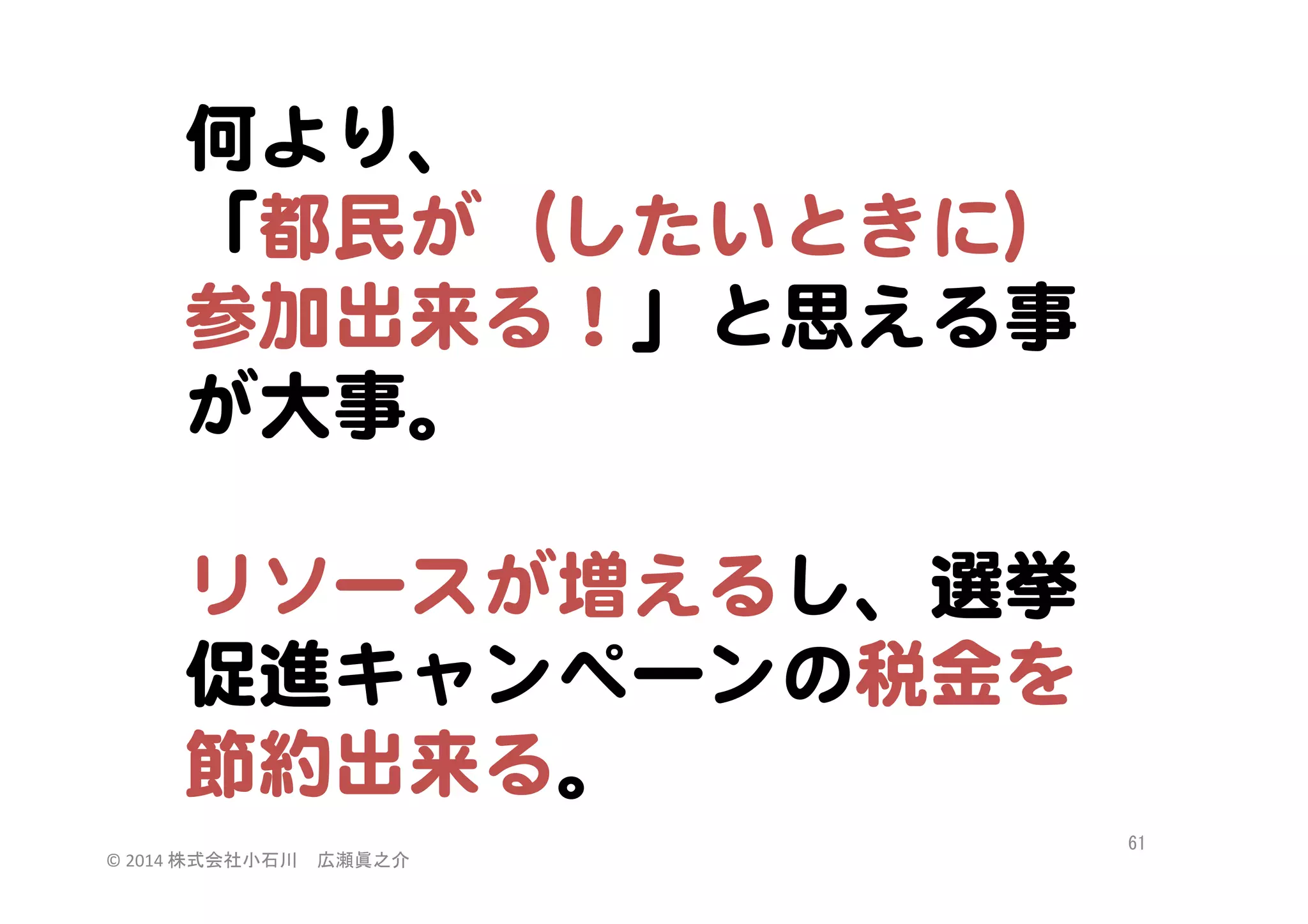 何より、  
「都民が（したいときに）
参加出来る！」と思える事
が大事。  
  
リソースが増えるし、選挙
促進キャンペーンの税金を
節約出来る。  
©	
  2014	
  株式会社小石川　広瀬眞之介	
 

61	
 

 