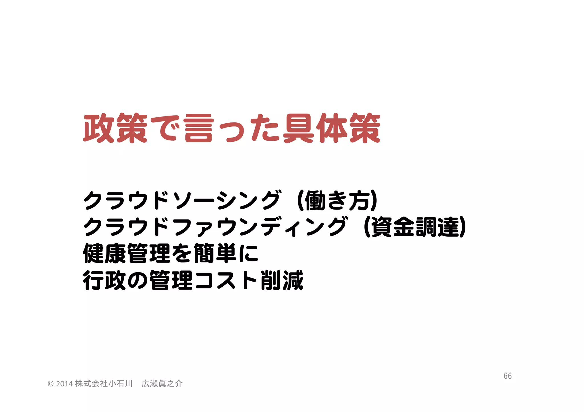 政策で言った具体策  
  
クラウドソーシング（働き方）  
クラウドファウンディング（資金調達）  
健康管理を簡単に  
行政の管理コスト削減  

©	
  2014	
  株式会社小石川　広瀬眞之介	
 

66	
 

 