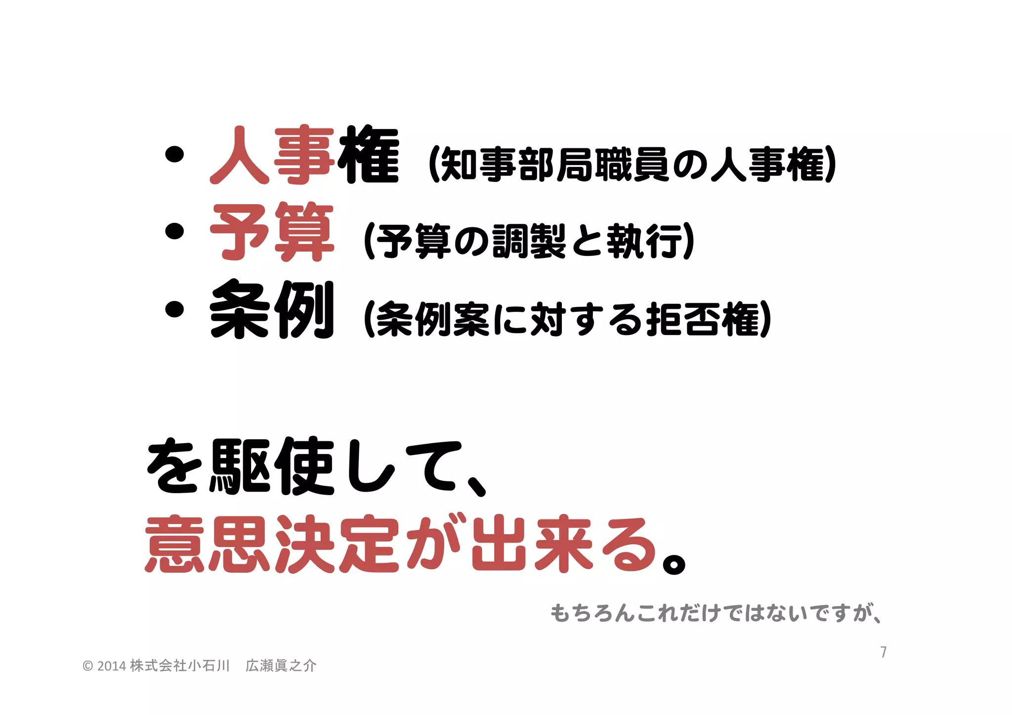 ・人事権（知事部局職員の人事権）  
・予算（予算の調製と執行）  
・条例（条例案に対する拒否権）  
  
を駆使して、  
意思決定が出来る。  
もちろんこれだけではないですが、  
©	
  2014	
  株式会社小石川　広瀬眞之介	
 

7	
 

 