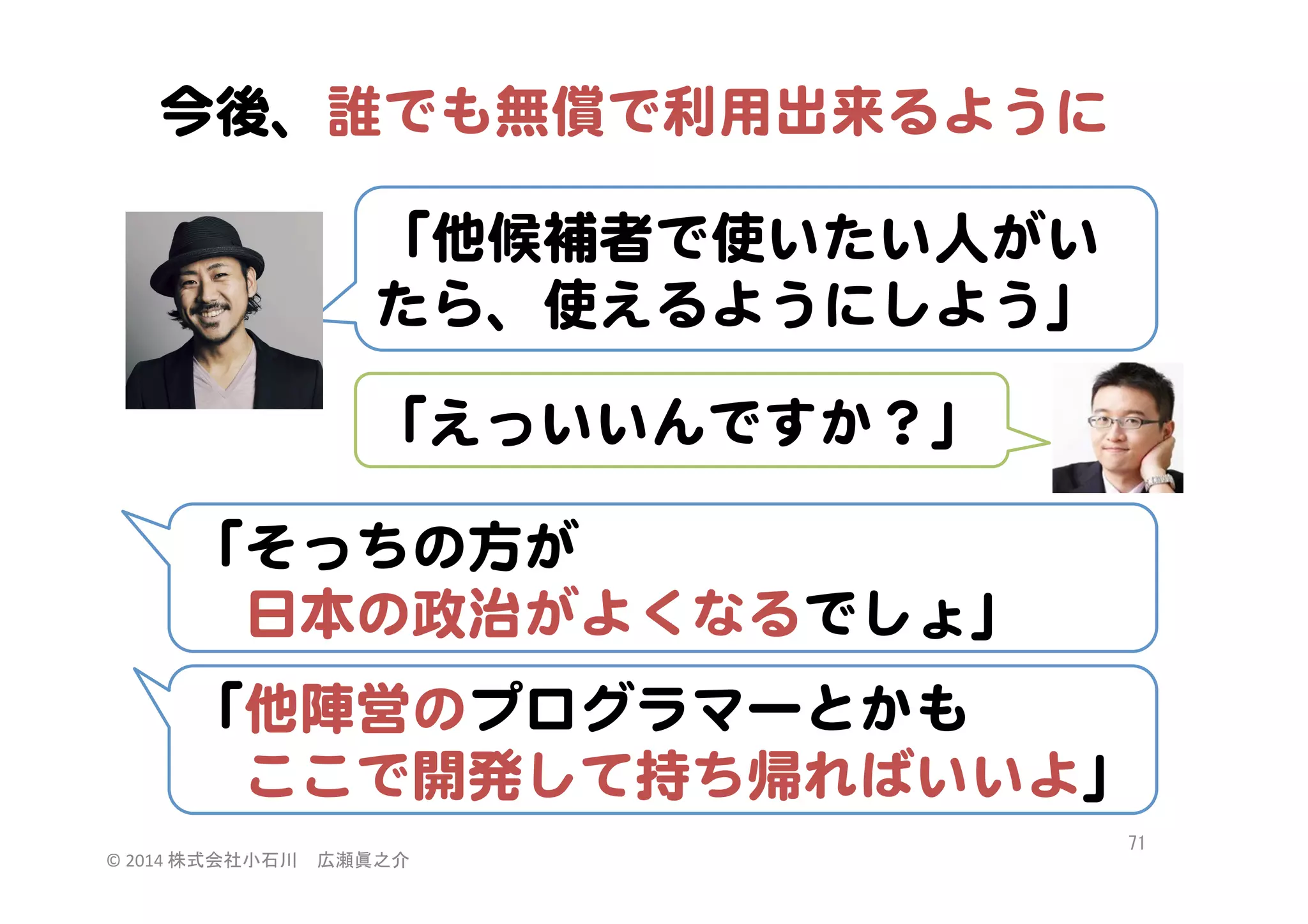 今後、誰でも無償で利用出来るように  
「他候補者で使いたい人がい
たら、使えるようにしよう」  
「えっいいんですか？」  
「そっちの方が  
　日本の政治がよくなるでしょ」  
「他陣営のプログラマーとかも  
　ここで開発して持ち帰ればいいよ」  
©	
  2014	
  株式会社小石川　広瀬眞之介	
 

71	
 

 