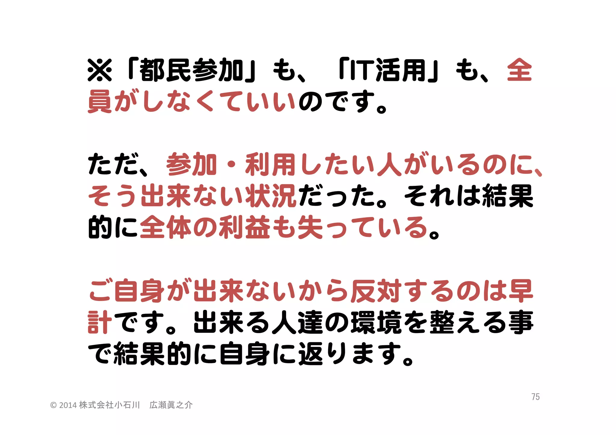 ※「都民参加」も、「IITT活用」も、全
員がしなくていいのです。  
  
ただ、参加・利用したい人がいるのに、
そう出来ない状況だった。それは結果
的に全体の利益も失っている。  
  
ご自身が出来ないから反対するのは早
計です。出来る人達の環境を整える事
で結果的に自身に返ります。  
©	
  2014	
  株式会社小石川　広瀬眞之介	
 

75	
 

 
