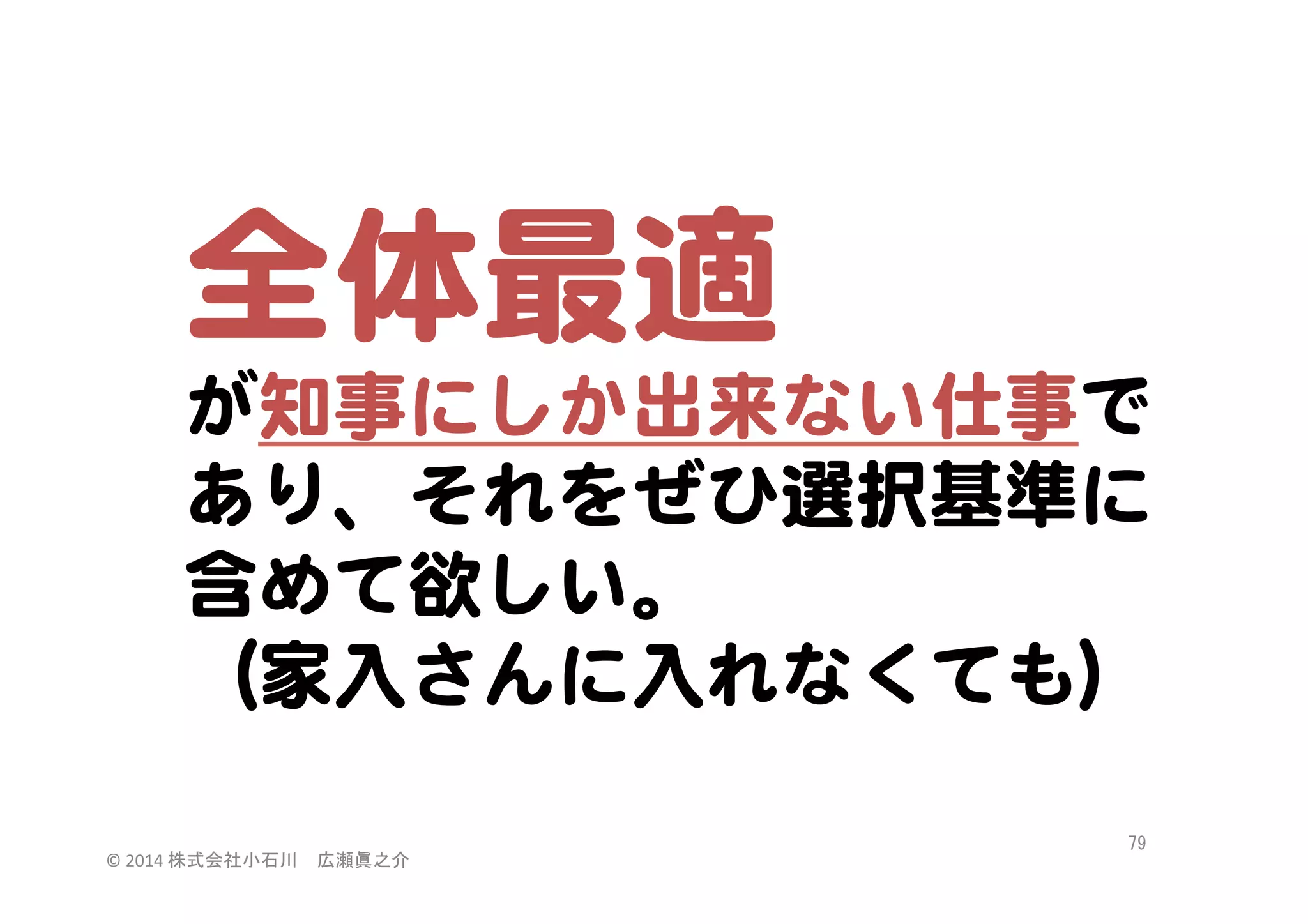 全体最適  
が知事にしか出来ない仕事で
あり、それをぜひ選択基準に
含めて欲しい。  
（家入�さんに入�れなくても）  
©	
  2014	
  株式会社小石川　広瀬眞之介	
 

79	
 

 