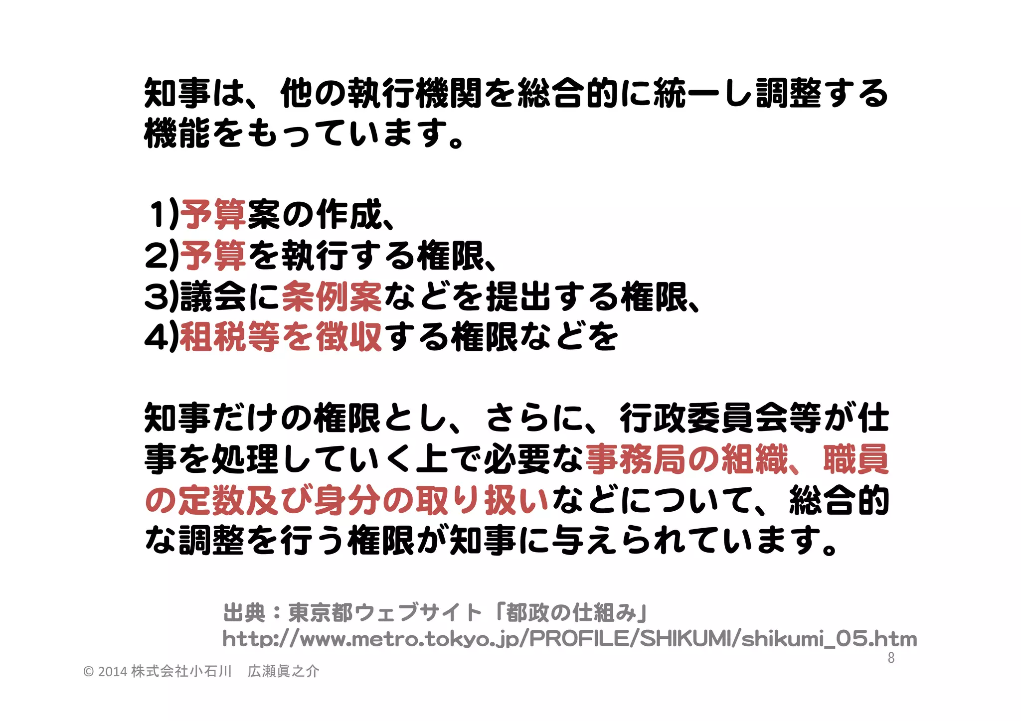 知事は、他の執行機関を総合的に統一し調整する
機能をもっています。  
  
11))予算案の作成、  
22))予算を執行する権限、  
33))議会に条例案などを提出する権限、  
44))租税等を徴収する権限などを  
  
知事だけの権限とし、さらに、行政委員会等が仕
事を処理していく上で必要な事務局の組織、職員
の定数及び身分の取り扱いなどについて、総合的
な調整を行う権限が知事に与えられています。  
出典：東京都ウェブサイト「都政の仕組み」  
hhttttpp::////wwwwww..mmeettrroo..ttookkyyoo..jjpp//PPRROOFFIILLEE//SSHHIIKKUUMMII//sshhiikkuummii__0055..hhttmm  
©	
  2014	
  株式会社小石川　広瀬眞之介	
 

8	
 

 
