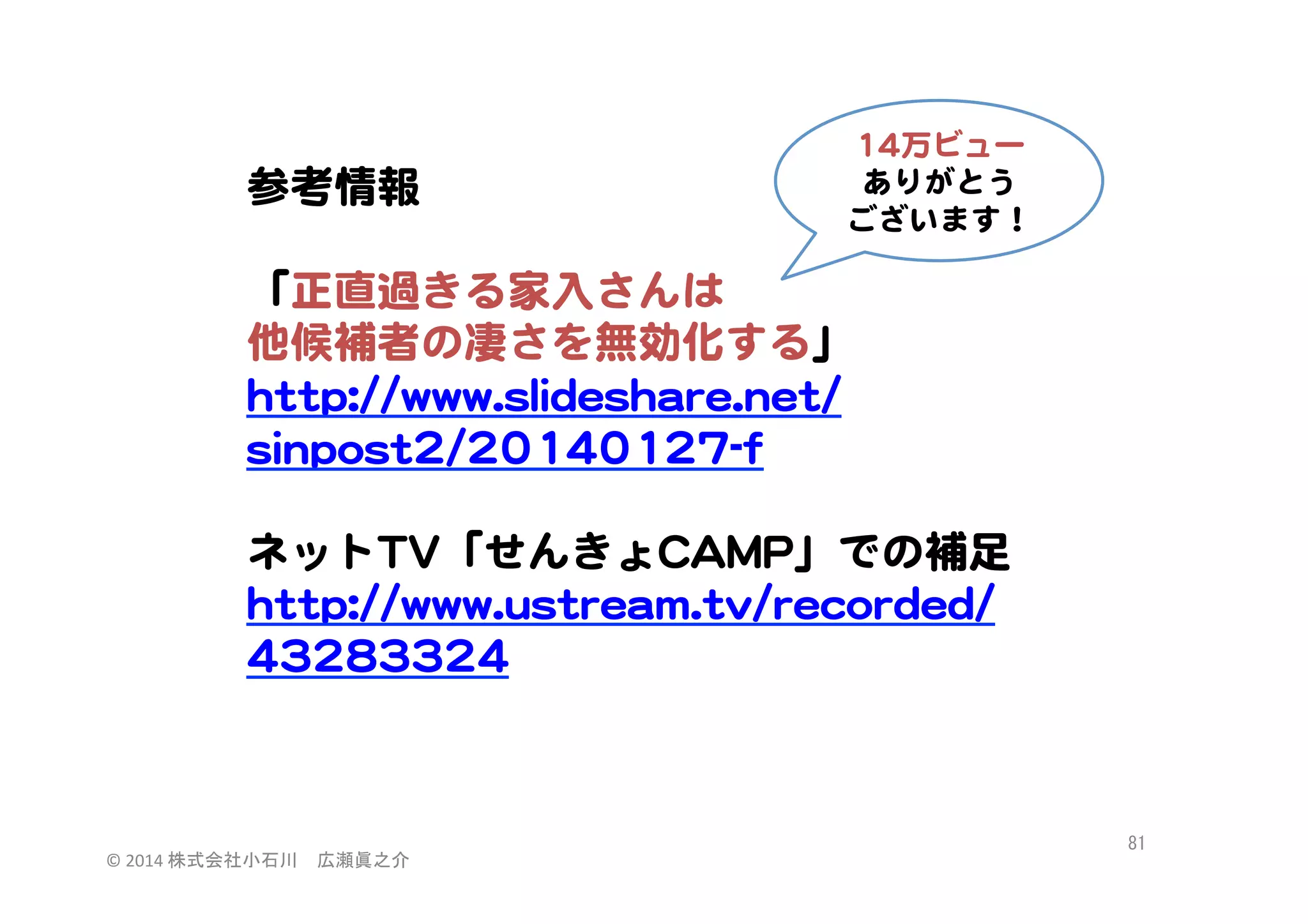 1144万ビュー  
ありがとう  
ございます！  

参考情報  
  
「正直過きる家入�さんは  
他候補者の凄さを無効化する」  
hhttttpp::////wwwwww..sslliiddeesshhaarree..nneett//
ssiinnppoosstt22//2200114400112277--ff  
  
ネットTTVV「せんきょCCAAMMPP」での補足
hhttttpp::////wwwwww..uussttrreeaamm..ttvv//rreeccoorrddeedd//
4433228833332244  

©	
  2014	
  株式会社小石川　広瀬眞之介	
 

81	
 

 