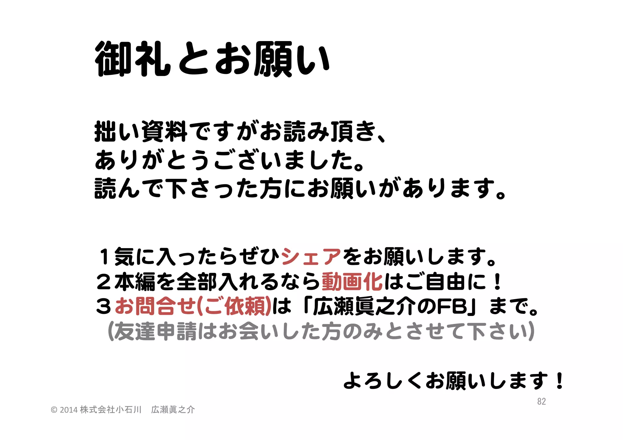 御礼とお願い  
  
拙い資料ですがお読み頂き、  
ありがとうございました。  
読んで下さった方にお願いがあります。  
  

  
１気に入�ったらぜひシェアをお願いします。  
２本編を全部入�れるなら動画化はご自由に！  
３お問合せ((ご依頼))は「広瀬眞之介のFFBB」まで。  
（友達申請はお会いした方のみとさせて下さい）  
  
　　　　　　　　　　　　よろしくお願いします！  
©	
  2014	
  株式会社小石川　広瀬眞之介	
 

82	
 

 
