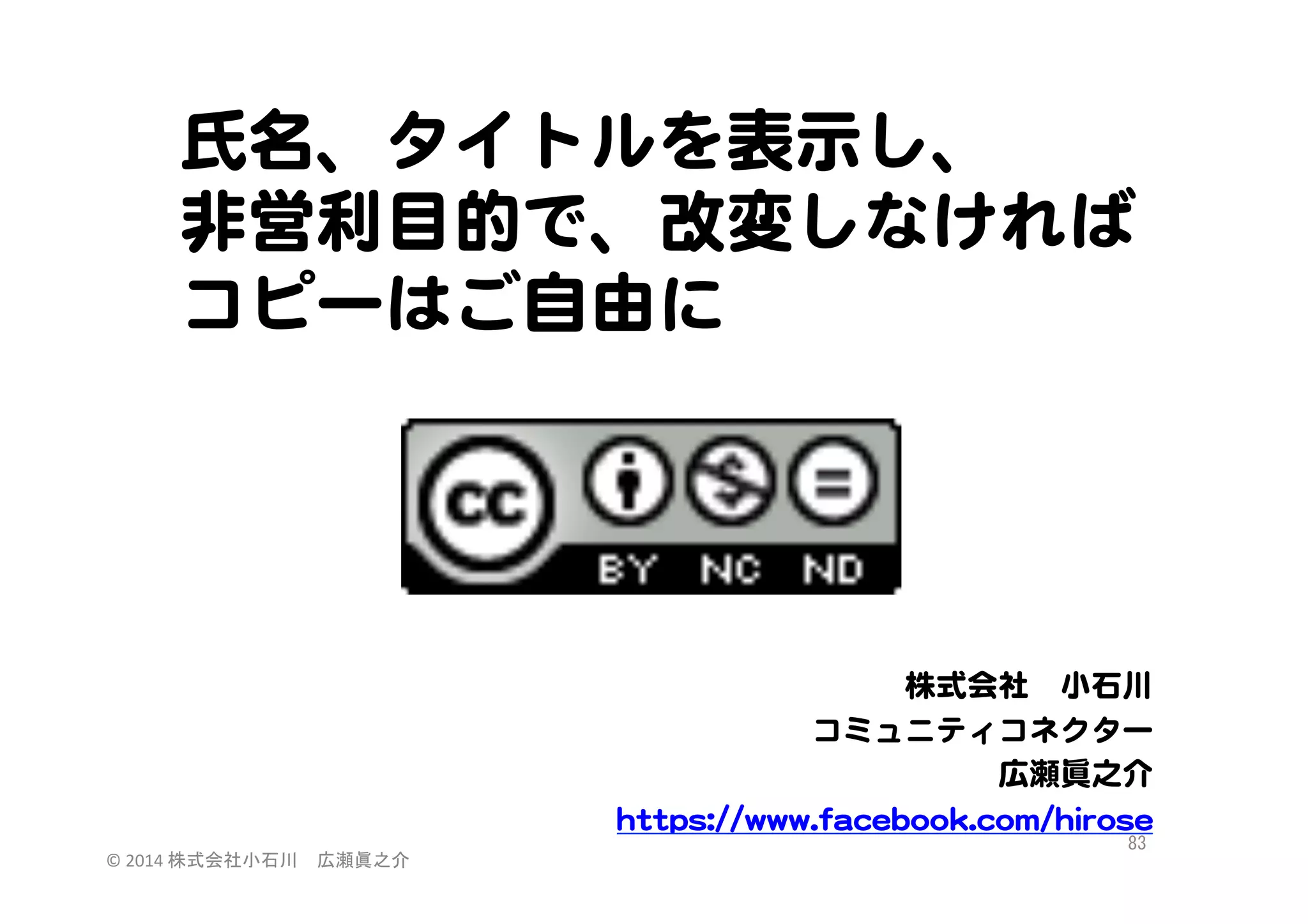 氏名、タイトルを表示し、  
非営利目的で、改�変しなければ
コピーはご自由に  

株式会社　小石川  
コミュニティコネクター  
広瀬眞之介  
hhttttppss::////wwwwww..ffaacceebbooookk..ccoomm//hhiirroossee  
©	
  2014	
  株式会社小石川　広瀬眞之介	
 

83	
 

 