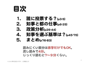 目次  
11.. 
22.. 
33.. 
44.. 
55.. 

誰に投票する？((pp33--55))  
知事と都の仕事((pp66--2255))  
政策分析((pp2266--4444))  
知事を選ぶ基準は？((pp4455--7755))  
まとめ((pp7766--8833))  
読みにくい部分は赤字だけでもOOKK。  
流し読みで44分。  
じっくり読むと77〜９分くらい。  

©	
  2014	
  株式会社小石川　広瀬眞之介	
 

2	
 

 
