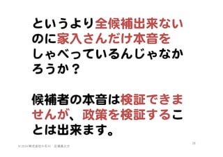 というより全候補出来ない
のに家入�さんだけ本音を
しゃべっているんじゃなか
ろうか？  
  
候補者の本音は検証できま
せんが、政策を検証するこ
とは出来ます。  
©	
  2014	
  株式会社小石川　広瀬眞之介	
 

26	
 

 