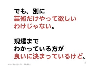 でも、別に  
芸術だけやって欲しい  
わけじゃない。  
  
現場まで  
わかっている方が  
良いに決まっているけど、  
©	
  2014	
  株式会社小石川　広瀬眞之介	
 

29	
 

 