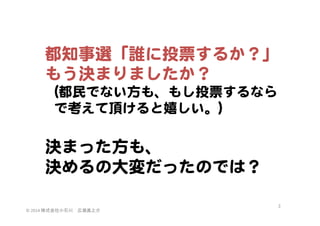 都知事選「誰に投票するか？」  
もう決まりましたか？  
（都民でない方も、もし投票するなら  
    で考えて頂けると嬉しい。）  

  
決まった方も、  
決めるの大変だったのでは？  
©	
  2014	
  株式会社小石川　広瀬眞之介	
 

3	
 

 