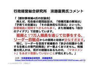 行政経営総合研究所　淡路富男氏コメント  
  
「【都知事候補44氏の討論会】  
　例えば、司会者の質問設定は、「待機児童の解消は」
「子育ての支援は」「その具体的な方法は」といった、
部署職員に質問すべきものも多く、また候補者も「自分
のアイデア」で回答しています。  
　組織と1177万人職員を通じて仕事をする、

リーダー的観点からの質問と回答が少なすぎます。  
　特に、リーダーを目指す候補者の「多少の知識から発
する生煮えの専門的発言」が一番よくありません。候補
者の何人かは、何がの経験はあるものの、「マネジメン
ト」をあまり意識していないことが伺えました。」  
出典：行政経営総合研究所　淡路富男氏  
hhttttppss::////wwwwww..ffaacceebbooookk..ccoomm//ttoommiioo..aawwaajjii//ppoossttss//552255663333555500889911555533??ssttrreeaamm__rreeff==1100  
©	
  2014	
  株式会社小石川　広瀬眞之介	
 

31	
 

 