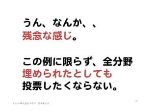 うん、なんか、、  
残念な感じ。  

  
この例に限らず、全分野  
埋められたとしても  
投票したくならない。  
©	
  2014	
  株式会社小石川　広瀬眞之介	
 

38	
 

 
