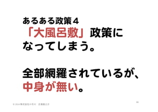 あるある政策４  

「大風呂敷」政策に  
なってしまう。  
  
全部網羅されているが、
中身が無い。  
©	
  2014	
  株式会社小石川　広瀬眞之介	
 

44	
 

 