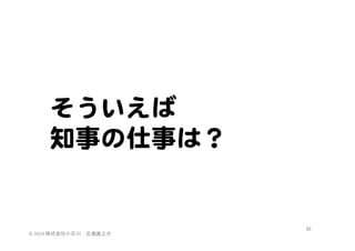 そういえば  
知事の仕事は？  

©	
  2014	
  株式会社小石川　広瀬眞之介	
 

45	
 

 