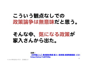 こういう観点なしでの  
政策論争は無意味だと思う。  
  
そんな中、気になる政策が
家入�さんから出た。  
  
出典：  
【文字起こし】東京都知事選  家入�一真候補  政策発表動画  11//3311  
hhttttpp::////bbiitt..llyy//11kk88TTDD99gg  
©	
  2014	
  株式会社小石川　広瀬眞之介	
 

48	
 

 