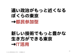 遠い政治がもっと近くなる
ぼくらの東京  
→都民参加型  

  
新しい技術でもっと豊かな
生き方ができる東京  
→IITT活用  
©	
  2014	
  株式会社小石川　広瀬眞之介	
 

49	
 

 