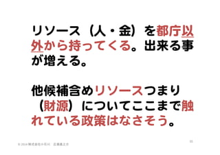 リソース（人・金）を都庁以
外から持ってくる。出来る事
が増える。  
  
他候補含めリソースつまり
（財源）についてここまで触
れている政策はなさそう。  
©	
  2014	
  株式会社小石川　広瀬眞之介	
 

55	
 

 