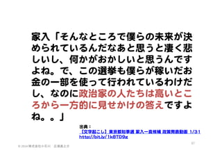 家入�「そんなところで僕らの未来が決
められているんだなあと思うと凄く悲
しいし、何かがおかしいと思うんです
よね。で、この選挙も僕らが稼いだお
金の一部を使って行われているわけだ
し、なのに政治家の人たちは高いとこ
ろから一方的に見せかけの答えですよ
ね。。」  
出典：  
【文字起こし】東京都知事選  家入�一真候補  政策発表動画  11//3311  
hhttttpp::////bbiitt..llyy//11kk88TTDD99gg  
©	
  2014	
  株式会社小石川　広瀬眞之介	
 

57	
 

 