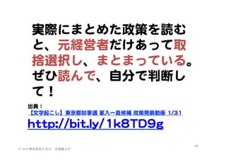 実際にまとめた政策を読む
と、元経営者だけあって取
捨選択し、まとまっている。
ぜひ読んで、自分で判断し
て！  
  
出典：  
  
【文字起こし】東京都知事選  家入�一真候補  政策発表動画  11//3311  
  
hhttttpp::////bbiitt..llyy//11kk88TTDD99gg  
  

©	
  2014	
  株式会社小石川　広瀬眞之介	
 

60	
 

 