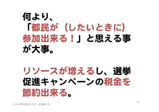何より、  
「都民が（したいときに）
参加出来る！」と思える事
が大事。  
  
リソースが増えるし、選挙
促進キャンペーンの税金を
節約出来る。  
©	
  2014	
  株式会社小石川　広瀬眞之介	
 

61	
 

 