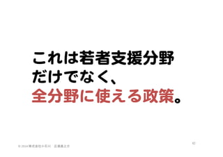 これは若者支援分野  
だけでなく、  
全分野に使える政策。  

©	
  2014	
  株式会社小石川　広瀬眞之介	
 

62	
 

 