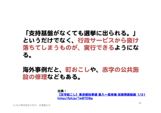 「支持基盤がなくても選挙に出られる。」  
というだけでなく、行政サービスから抜け
落ちてしまうものが、実行できるようにな
る。  
  
海外事例だと、町おこしや、赤字の公共施
設の修理などもある。  
出典：  
【文字起こし】東京都知事選  家入�一真候補  政策発表動画  11//3311  
hhttttpp::////bbiitt..llyy//11kk88TTDD99gg  
©	
  2014	
  株式会社小石川　広瀬眞之介	
 

69	
 

 