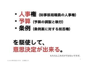 ・人事権（知事部局職員の人事権）  
・予算（予算の調製と執行）  
・条例（条例案に対する拒否権）  
  
を駆使して、  
意思決定が出来る。  
もちろんこれだけではないですが、  
©	
  2014	
  株式会社小石川　広瀬眞之介	
 

7	
 

 