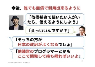 今後、誰でも無償で利用出来るように  
「他候補者で使いたい人がい
たら、使えるようにしよう」  
「えっいいんですか？」  
「そっちの方が  
　日本の政治がよくなるでしょ」  
「他陣営のプログラマーとかも  
　ここで開発して持ち帰ればいいよ」  
©	
  2014	
  株式会社小石川　広瀬眞之介	
 

71	
 

 