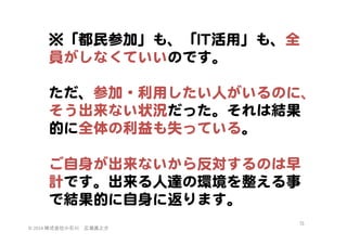 ※「都民参加」も、「IITT活用」も、全
員がしなくていいのです。  
  
ただ、参加・利用したい人がいるのに、
そう出来ない状況だった。それは結果
的に全体の利益も失っている。  
  
ご自身が出来ないから反対するのは早
計です。出来る人達の環境を整える事
で結果的に自身に返ります。  
©	
  2014	
  株式会社小石川　広瀬眞之介	
 

75	
 

 