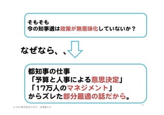 そもそも  
今の知事選は政策が無意味化していないか？  

なぜなら、、  
都知事の仕事  
「予算と人事による意思決定」  
「1177万人のマネジメント」  
からズレた部分最適の話だから。  
©	
  2014	
  株式会社小石川　広瀬眞之介	
 

77	
 

 
