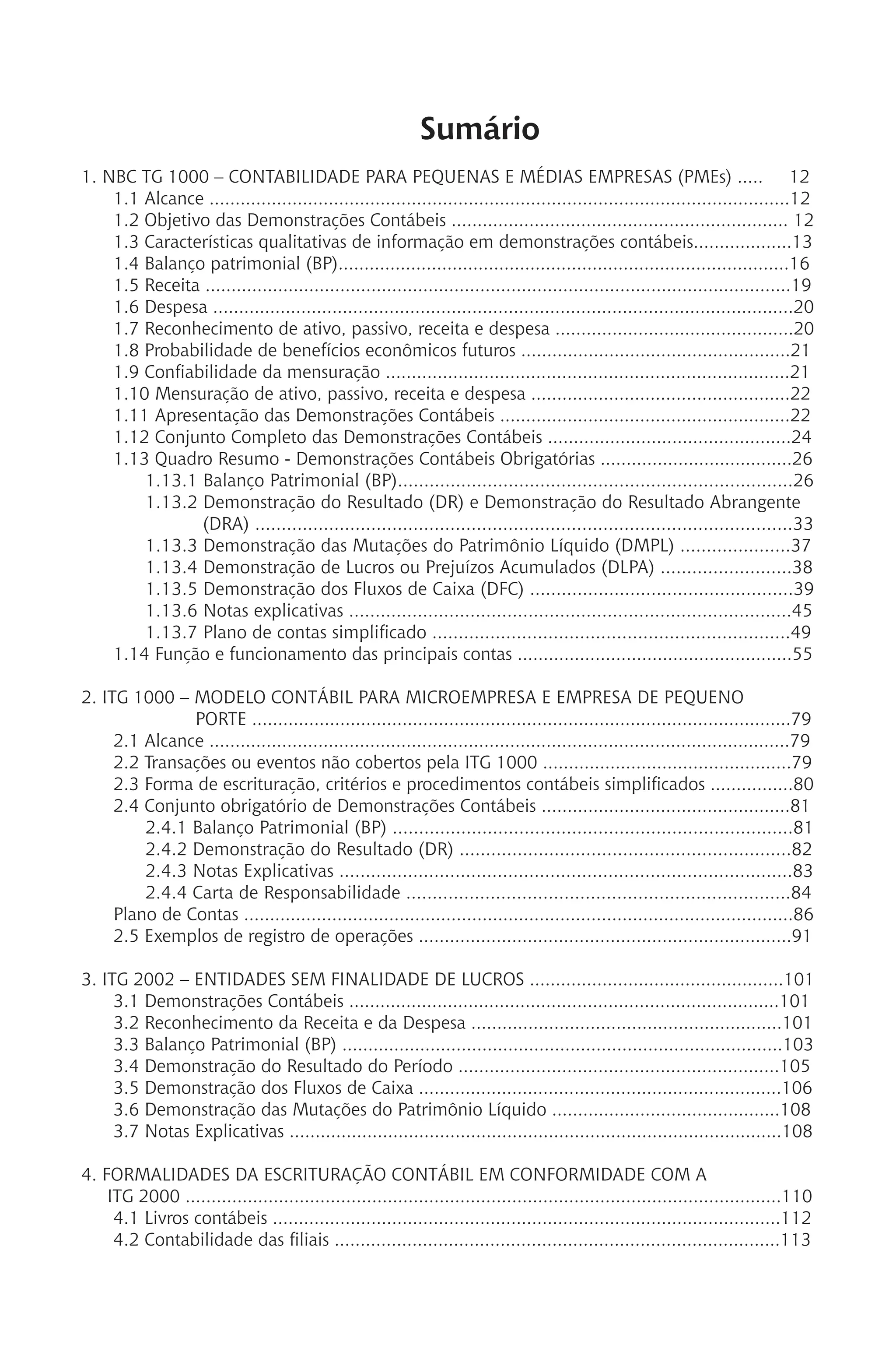 Sumário
1. NBC TG 1000 – CONTABILIDADE PARA PEQUENAS E MÉDIAS EMPRESAS (PMEs) ..... 12
1.1 Alcance ................................................................................................................12
1.2 Objetivo das Demonstrações Contábeis ................................................................. 12
1.3 Características qualitativas de informação em demonstrações contábeis...................13
1.4 Balanço patrimonial (BP).......................................................................................16
1.5 Receita .................................................................................................................19
1.6 Despesa ................................................................................................................20
1.7 Reconhecimento de ativo, passivo, receita e despesa ..............................................20
1.8 Probabilidade de benefícios econômicos futuros ....................................................21
1.9 Confiabilidade da mensuração ..............................................................................21
1.10 Mensuração de ativo, passivo, receita e despesa ..................................................22
1.11 Apresentação das Demonstrações Contábeis ........................................................22
1.12 Conjunto Completo das Demonstrações Contábeis ...............................................24
1.13 Quadro Resumo - Demonstrações Contábeis Obrigatórias .....................................26
1.13.1 Balanço Patrimonial (BP)...........................................................................26
1.13.2 Demonstração do Resultado (DR) e Demonstração do Resultado Abrangente 	
(DRA) ......................................................................................................33
1.13.3 Demonstração das Mutações do Patrimônio Líquido (DMPL) .....................37
1.13.4 Demonstração de Lucros ou Prejuízos Acumulados (DLPA) .........................38
1.13.5 Demonstração dos Fluxos de Caixa (DFC) ..................................................39
1.13.6 Notas explicativas ....................................................................................45
1.13.7 Plano de contas simplificado ....................................................................49
1.14 Função e funcionamento das principais contas .....................................................55
2. ITG 1000 – MODELO CONTÁBIL PARA MICROEMPRESA E EMPRESA DE PEQUENO
PORTE ........................................................................................................79
2.1 Alcance ................................................................................................................79
2.2 Transações ou eventos não cobertos pela ITG 1000 ................................................79
2.3 Forma de escrituração, critérios e procedimentos contábeis simplificados ................80
2.4 Conjunto obrigatório de Demonstrações Contábeis ................................................81
2.4.1 Balanço Patrimonial (BP) ............................................................................81
2.4.2 Demonstração do Resultado (DR) ...............................................................82
2.4.3 Notas Explicativas ......................................................................................83
2.4.4 Carta de Responsabilidade .........................................................................84
Plano de Contas ..........................................................................................................86
2.5 Exemplos de registro de operações ........................................................................91
3. ITG 2002 – ENTIDADES SEM FINALIDADE DE LUCROS .................................................101
3.1 Demonstrações Contábeis ...................................................................................101
3.2 Reconhecimento da Receita e da Despesa ............................................................101
3.3 Balanço Patrimonial (BP) .....................................................................................103
3.4 Demonstração do Resultado do Período ..............................................................105
3.5 Demonstração dos Fluxos de Caixa ......................................................................106
3.6 Demonstração das Mutações do Patrimônio Líquido ............................................108
3.7 Notas Explicativas ...............................................................................................108
4. FORMALIDADES DA ESCRITURAÇÃO CONTÁBIL EM CONFORMIDADE COM A
ITG 2000 ...................................................................................................................110
4.1 Livros contábeis ..................................................................................................112
4.2 Contabilidade das filiais ......................................................................................113
 