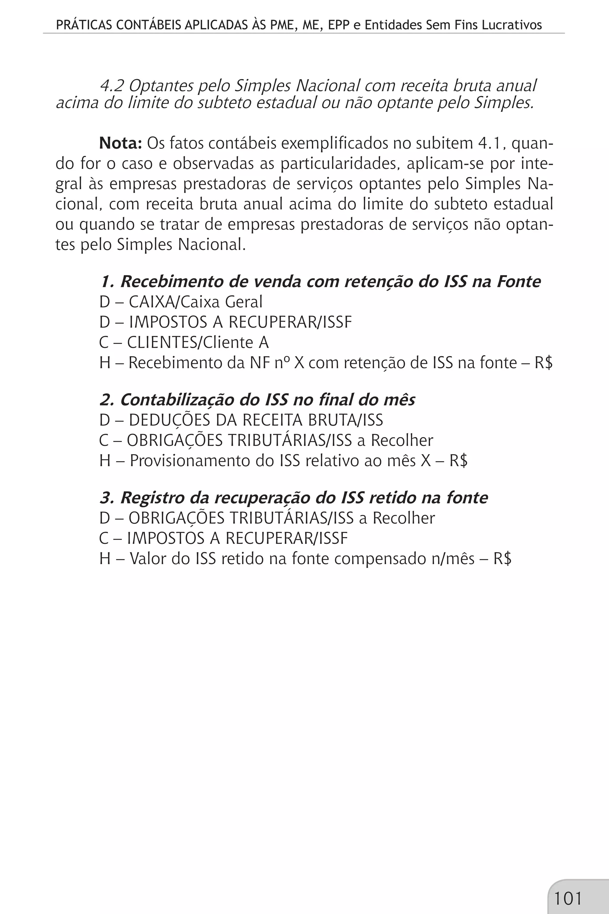 PRÁTICAS CONTÁBEIS APLICADAS ÀS PME, ME, EPP e Entidades Sem Fins Lucrativos
101
4.2 Optantes pelo Simples Nacional com receita bruta anual
acima do limite do subteto estadual ou não optante pelo Simples.
Nota: Os fatos contábeis exemplificados no subitem 4.1, quan-
do for o caso e observadas as particularidades, aplicam-se por inte-
gral às empresas prestadoras de serviços optantes pelo Simples Na-
cional, com receita bruta anual acima do limite do subteto estadual
ou quando se tratar de empresas prestadoras de serviços não optan-
tes pelo Simples Nacional.
1. Recebimento de venda com retenção do ISS na Fonte
D – CAIXA/Caixa Geral
D – IMPOSTOS A RECUPERAR/ISSF
C – CLIENTES/Cliente A
H – Recebimento da NF nº X com retenção de ISS na fonte – R$
2. Contabilização do ISS no final do mês
D – DEDUÇÕES DA RECEITA BRUTA/ISS
C – OBRIGAÇÕES TRIBUTÁRIAS/ISS a Recolher
H – Provisionamento do ISS relativo ao mês X – R$
3. Registro da recuperação do ISS retido na fonte
D – OBRIGAÇÕES TRIBUTÁRIAS/ISS a Recolher
C – IMPOSTOS A RECUPERAR/ISSF
H – Valor do ISS retido na fonte compensado n/mês – R$
 