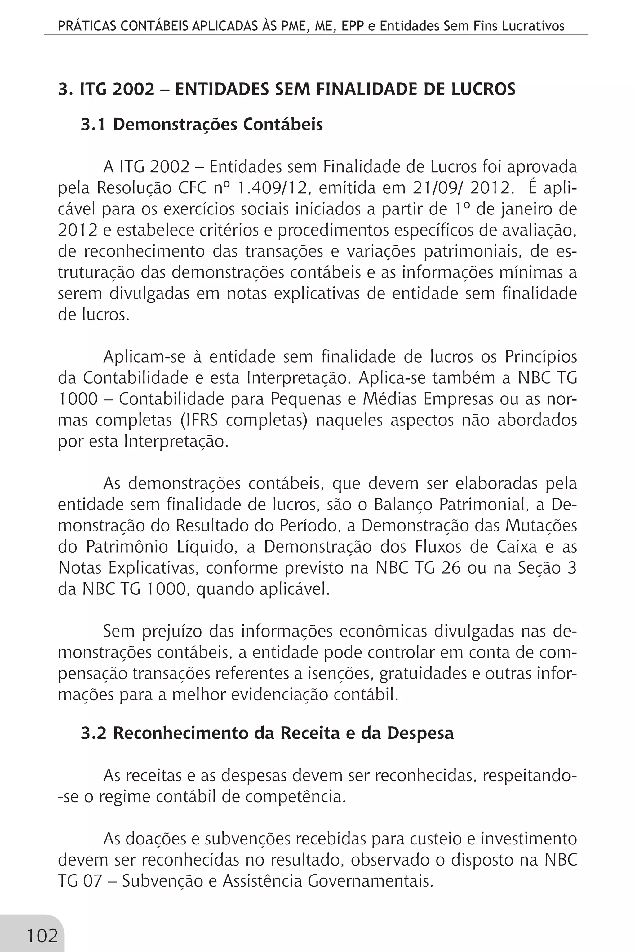 PRÁTICAS CONTÁBEIS APLICADAS ÀS PME, ME, EPP e Entidades Sem Fins Lucrativos
102
3. ITG 2002 – ENTIDADES SEM FINALIDADE DE LUCROS
3.1 Demonstrações Contábeis
A ITG 2002 – Entidades sem Finalidade de Lucros foi aprovada
pela Resolução CFC nº 1.409/12, emitida em 21/09/ 2012. É apli-
cável para os exercícios sociais iniciados a partir de 1º de janeiro de
2012 e estabelece critérios e procedimentos específicos de avaliação,
de reconhecimento das transações e variações patrimoniais, de es-
truturação das demonstrações contábeis e as informações mínimas a
serem divulgadas em notas explicativas de entidade sem finalidade
de lucros.
Aplicam-se à entidade sem finalidade de lucros os Princípios
da Contabilidade e esta Interpretação. Aplica-se também a NBC TG
1000 – Contabilidade para Pequenas e Médias Empresas ou as nor-
mas completas (IFRS completas) naqueles aspectos não abordados
por esta Interpretação.
As demonstrações contábeis, que devem ser elaboradas pela
entidade sem finalidade de lucros, são o Balanço Patrimonial, a De-
monstração do Resultado do Período, a Demonstração das Mutações
do Patrimônio Líquido, a Demonstração dos Fluxos de Caixa e as
Notas Explicativas, conforme previsto na NBC TG 26 ou na Seção 3
da NBC TG 1000, quando aplicável.
Sem prejuízo das informações econômicas divulgadas nas de-
monstrações contábeis, a entidade pode controlar em conta de com-
pensação transações referentes a isenções, gratuidades e outras infor-
mações para a melhor evidenciação contábil.
3.2 Reconhecimento da Receita e da Despesa
As receitas e as despesas devem ser reconhecidas, respeitando-
-se o regime contábil de competência.
As doações e subvenções recebidas para custeio e investimento
devem ser reconhecidas no resultado, observado o disposto na NBC
TG 07 – Subvenção e Assistência Governamentais.
 