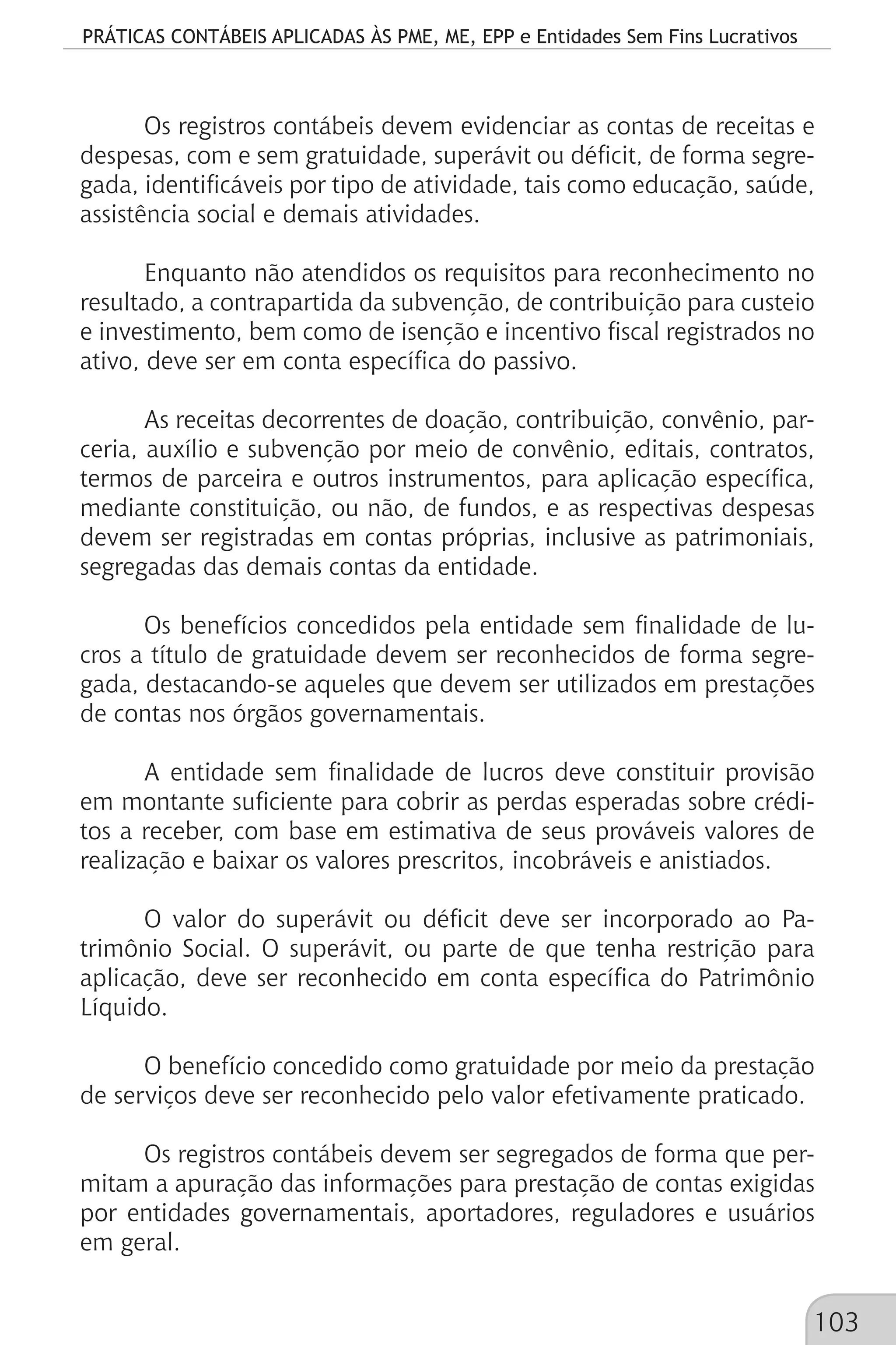 PRÁTICAS CONTÁBEIS APLICADAS ÀS PME, ME, EPP e Entidades Sem Fins Lucrativos
103
Os registros contábeis devem evidenciar as contas de receitas e
despesas, com e sem gratuidade, superávit ou déficit, de forma segre-
gada, identificáveis por tipo de atividade, tais como educação, saúde,
assistência social e demais atividades.
Enquanto não atendidos os requisitos para reconhecimento no
resultado, a contrapartida da subvenção, de contribuição para custeio
e investimento, bem como de isenção e incentivo fiscal registrados no
ativo, deve ser em conta específica do passivo.
As receitas decorrentes de doação, contribuição, convênio, par-
ceria, auxílio e subvenção por meio de convênio, editais, contratos,
termos de parceira e outros instrumentos, para aplicação específica,
mediante constituição, ou não, de fundos, e as respectivas despesas
devem ser registradas em contas próprias, inclusive as patrimoniais,
segregadas das demais contas da entidade.
Os benefícios concedidos pela entidade sem finalidade de lu-
cros a título de gratuidade devem ser reconhecidos de forma segre-
gada, destacando-se aqueles que devem ser utilizados em prestações
de contas nos órgãos governamentais.
A entidade sem finalidade de lucros deve constituir provisão
em montante suficiente para cobrir as perdas esperadas sobre crédi-
tos a receber, com base em estimativa de seus prováveis valores de
realização e baixar os valores prescritos, incobráveis e anistiados.
O valor do superávit ou déficit deve ser incorporado ao Pa-
trimônio Social. O superávit, ou parte de que tenha restrição para
aplicação, deve ser reconhecido em conta específica do Patrimônio
Líquido.
O benefício concedido como gratuidade por meio da prestação
de serviços deve ser reconhecido pelo valor efetivamente praticado.
Os registros contábeis devem ser segregados de forma que per-
mitam a apuração das informações para prestação de contas exigidas
por entidades governamentais, aportadores, reguladores e usuários
em geral.
 