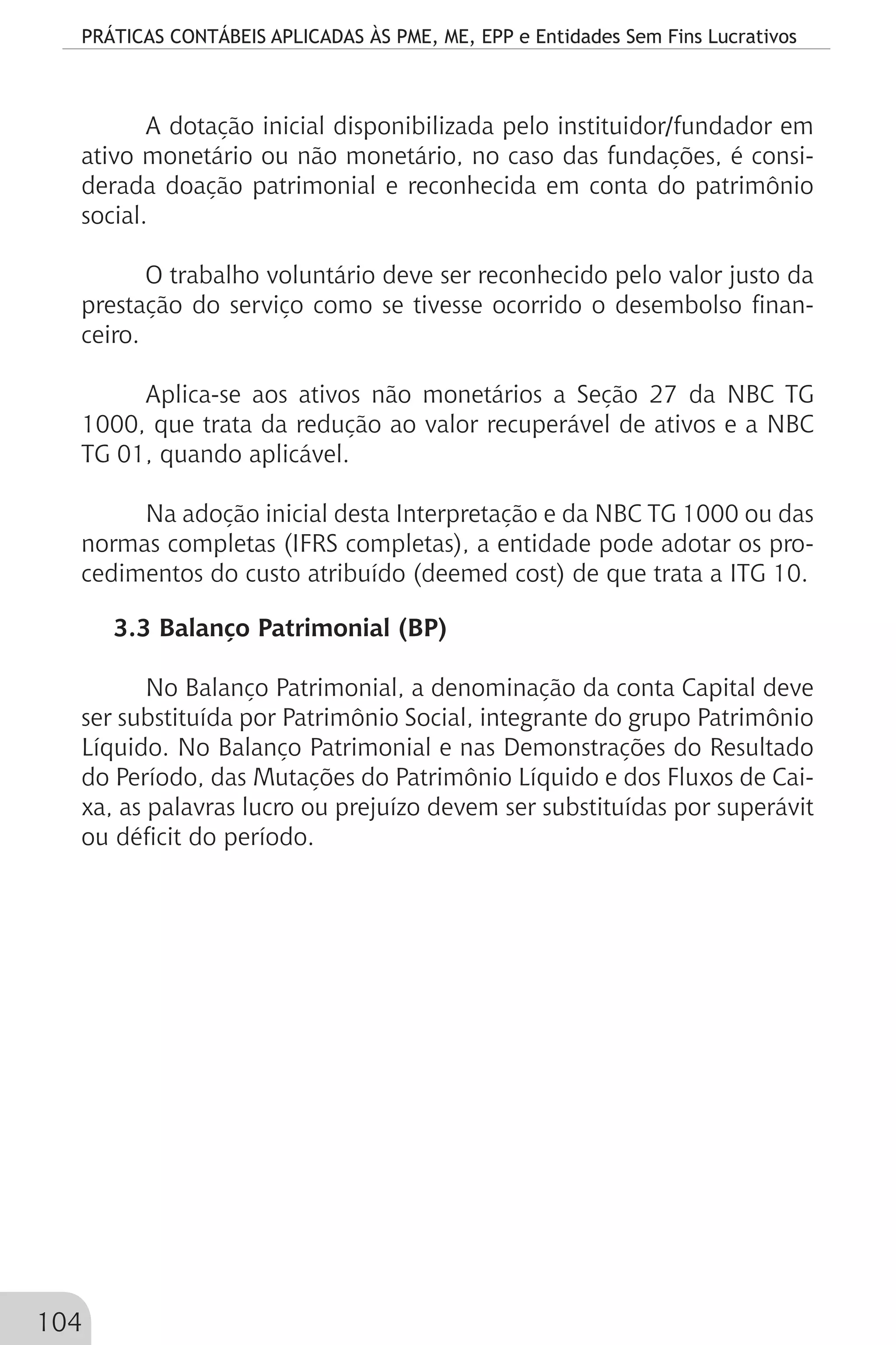 PRÁTICAS CONTÁBEIS APLICADAS ÀS PME, ME, EPP e Entidades Sem Fins Lucrativos
104
A dotação inicial disponibilizada pelo instituidor/fundador em
ativo monetário ou não monetário, no caso das fundações, é consi-
derada doação patrimonial e reconhecida em conta do patrimônio
social.
O trabalho voluntário deve ser reconhecido pelo valor justo da
prestação do serviço como se tivesse ocorrido o desembolso finan-
ceiro.
Aplica-se aos ativos não monetários a Seção 27 da NBC TG
1000, que trata da redução ao valor recuperável de ativos e a NBC
TG 01, quando aplicável.
Na adoção inicial desta Interpretação e da NBC TG 1000 ou das
normas completas (IFRS completas), a entidade pode adotar os pro-
cedimentos do custo atribuído (deemed cost) de que trata a ITG 10.
3.3 Balanço Patrimonial (BP)
No Balanço Patrimonial, a denominação da conta Capital deve
ser substituída por Patrimônio Social, integrante do grupo Patrimônio
Líquido. No Balanço Patrimonial e nas Demonstrações do Resultado
do Período, das Mutações do Patrimônio Líquido e dos Fluxos de Cai-
xa, as palavras lucro ou prejuízo devem ser substituídas por superávit
ou déficit do período.
 