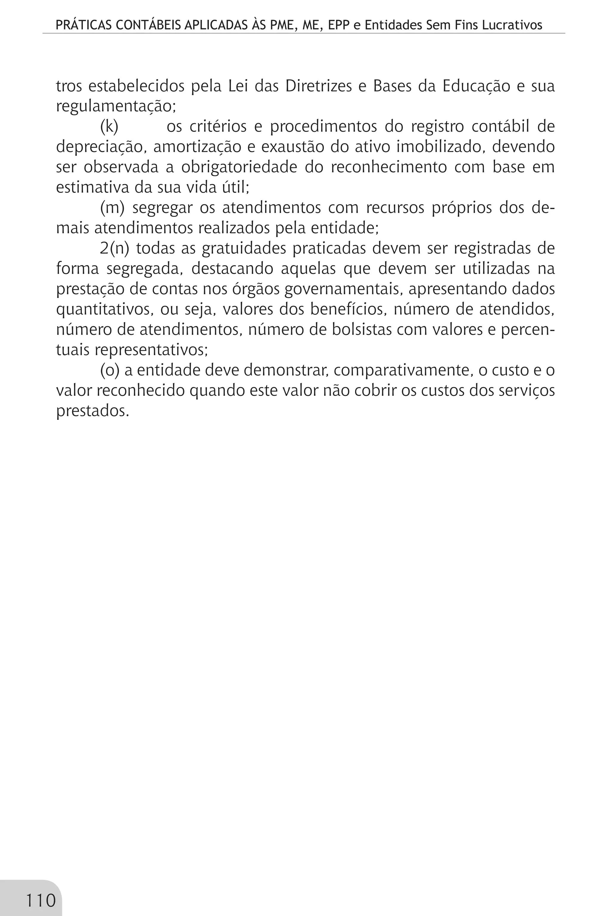 PRÁTICAS CONTÁBEIS APLICADAS ÀS PME, ME, EPP e Entidades Sem Fins Lucrativos
110
tros estabelecidos pela Lei das Diretrizes e Bases da Educação e sua
regulamentação;
(k) 	 os critérios e procedimentos do registro contábil de
depreciação, amortização e exaustão do ativo imobilizado, devendo
ser observada a obrigatoriedade do reconhecimento com base em
estimativa da sua vida útil;
(m) segregar os atendimentos com recursos próprios dos de-
mais atendimentos realizados pela entidade;
2(n) todas as gratuidades praticadas devem ser registradas de
forma segregada, destacando aquelas que devem ser utilizadas na
prestação de contas nos órgãos governamentais, apresentando dados
quantitativos, ou seja, valores dos benefícios, número de atendidos,
número de atendimentos, número de bolsistas com valores e percen-
tuais representativos;
(o) a entidade deve demonstrar, comparativamente, o custo e o
valor reconhecido quando este valor não cobrir os custos dos serviços
prestados.
 